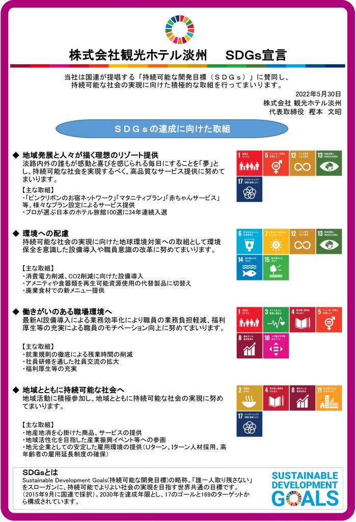 株式会社観光ホテル淡州　　ＳＤＧｓ宣言
当社は国連が提唱する「持続可能な開発目標（ＳＤＧｓ）」に賛同し、持続可能な社会の実現に向けた積極的な取組を行ってまいります。
2022年5月30日
株式会社 観光ホテル淡州
代表取締役　樫本　文昭
ＳＤＧｓの達成に向けた取組
◆地域発展と人々が描く理想のリゾート提供
淡路内外の誰もが感動と喜びを感じられる毎日にすることを「夢」とし、持続可能な社会を実現するべく、高品質なサービス提供に努めてまいります。
【主な取組】
・「ピンクリボンのお宿ネットワーク」「マタニティプラン」「赤ちゃんサービス」等、様々なプラン設定によるサービス提供
・プロが選ぶ日本のホテル旅館100選に34年連続入選

◆環境への配慮
持続可能な社会の実現に向けた地球環境対策への取組として環境保全を意識した設備導入や職員意識の改革に努めてまいります。
【主な取組】
・消費電力削減、CO2削減に向けた設備導入
・アメニティや食器類を再生可能資源使用の代替製品に切替え
・廃棄食材での新メニュー提供

◆働きがいのある職場環境へ
最新AI設備導入による業務効率化により職員の業務負担軽減、福利厚生等の充実による職員のモチベーション向上に努めてまいります。
【主な取組】
・就業規則の徹底による残業時間の削減
・社員研修を通した社員交流の拡大
・福利厚生等の充実

◆地域とともに持続可能な社会へ
地域活動に積極参加し、地域とともに持続可能な社会の実現に努めてまいります。
【主な取組】
・地産地消を心掛けた商品、サービスの提供
・地域活性化を目指した産業振興イベント等への参画
・地元企業としての安定した雇用環境の提供（Ｕターン、Ｉターン人材採用、高年齢者の雇用延長制度の確保）

ＳＤＧｓとは
Sustainable Development Goals(持続可能な開発目標)の略称。「誰一人取り残さない」をスローガンに、持続可能でよりよい社会の実現を目指す世界共通の目標です。（2015年9月に国連で採択）。2030年を達成年限とし、17のゴールと169のターゲットから構成されています。